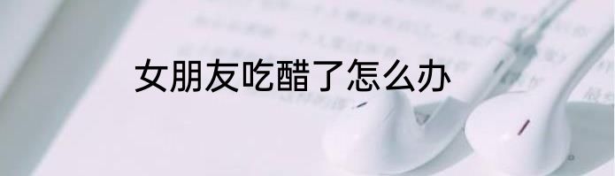 女朋友吃醋了怎么办
