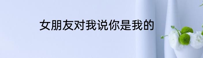 女朋友对我说你是我的