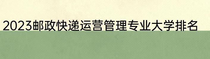 2023邮政快递运营管理专业大学排名