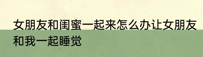 女朋友和闺蜜一起来怎么办让女朋友和我一起睡觉