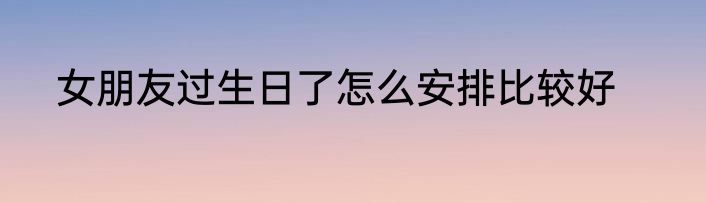 女朋友过生日了怎么安排比较好