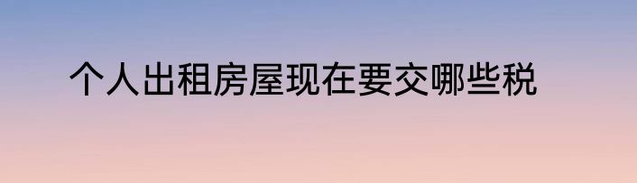 个人出租房屋现在要交哪些税
