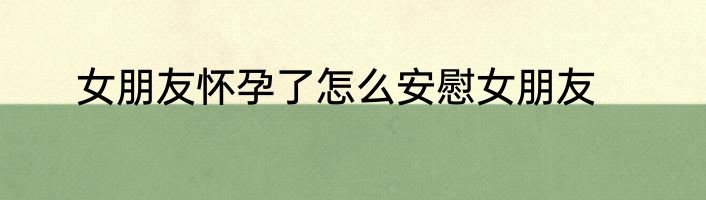女朋友怀孕了怎么安慰女朋友