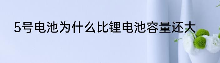 5号电池为什么比锂电池容量还大