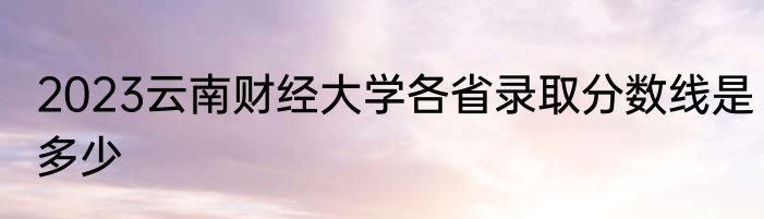 2023云南财经大学各省录取分数线是多少