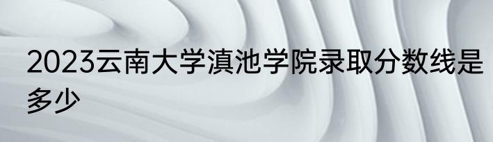 2023云南大学滇池学院录取分数线是多少