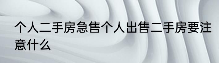 个人二手房急售个人出售二手房要注意什么