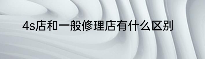 4s店和一般修理店有什么区别