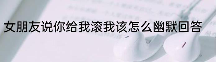 女朋友说你给我滚我该怎么幽默回答
