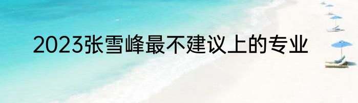 2023张雪峰最不建议上的专业
