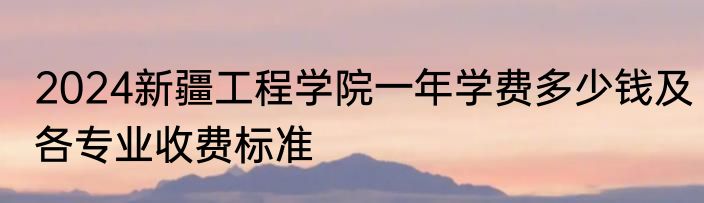 2024新疆工程学院一年学费多少钱及各专业收费标准