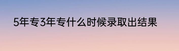 5年专3年专什么时候录取出结果