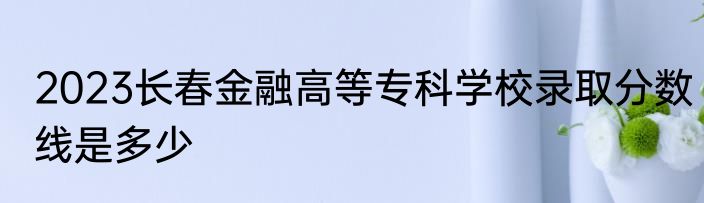 2023长春金融高等专科学校录取分数线是多少