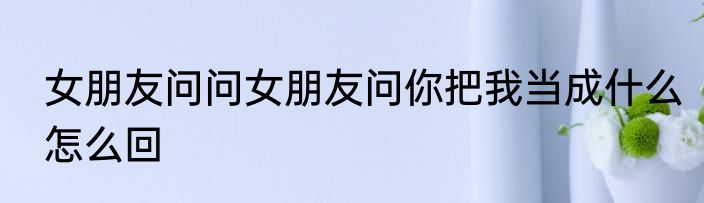 女朋友问问女朋友问你把我当成什么怎么回