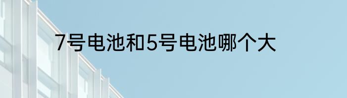 7号电池和5号电池哪个大