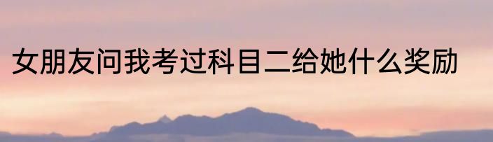 女朋友问我考过科目二给她什么奖励