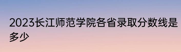 2023长江师范学院各省录取分数线是多少