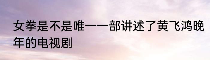 女拳是不是唯一一部讲述了黄飞鸿晚年的电视剧