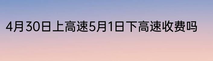 4月30日上高速5月1日下高速收费吗