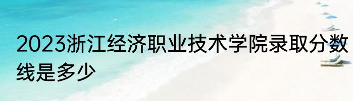 2023浙江经济职业技术学院录取分数线是多少