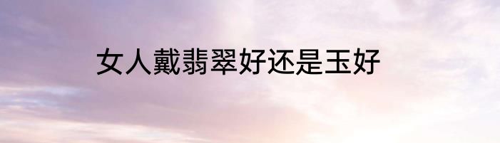 女人戴翡翠好还是玉好