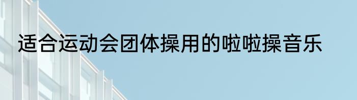 适合运动会团体操用的啦啦操音乐