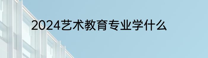 2024艺术教育专业学什么
