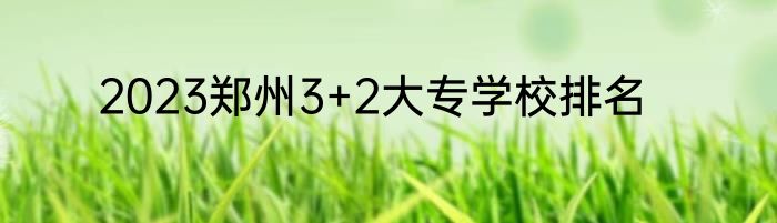 2023郑州3+2大专学校排名