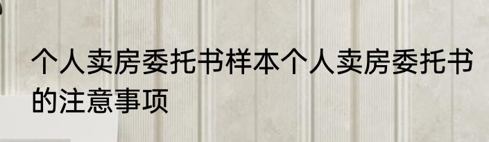 个人卖房委托书样本个人卖房委托书的注意事项