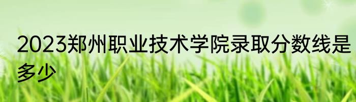 2023郑州职业技术学院录取分数线是多少