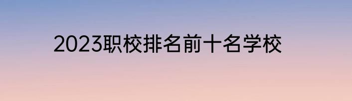 2023职校排名前十名学校