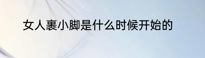 女人裹小脚是什么时候开始的