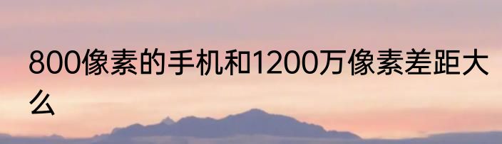 800像素的手机和1200万像素差距大么