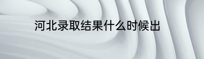 河北录取结果什么时候出