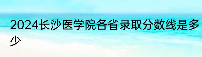 2024长沙医学院各省录取分数线是多少
