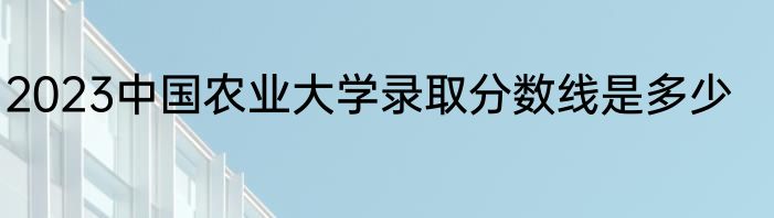 2023中国农业大学录取分数线是多少