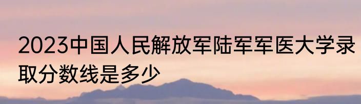 2023中国人民解放军陆军军医大学录取分数线是多少