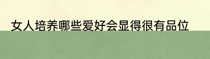 女人培养哪些爱好会显得很有品位