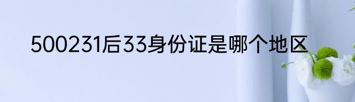 500231后33身份证是哪个地区