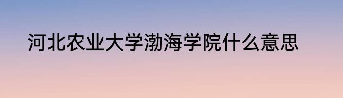 河北农业大学渤海学院什么意思