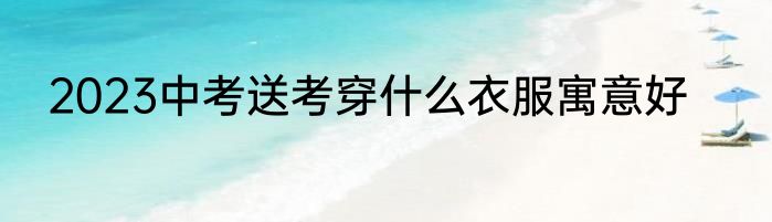 2023中考送考穿什么衣服寓意好