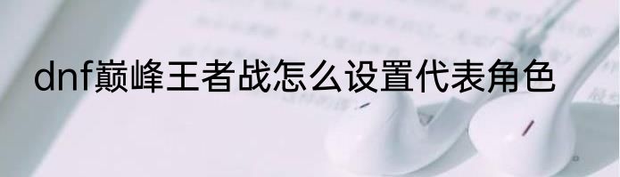 dnf巅峰王者战怎么设置代表角色