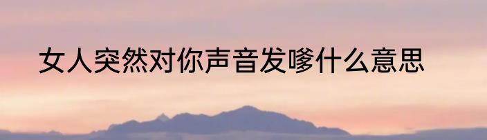 女人突然对你声音发嗲什么意思