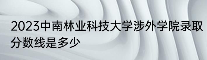 2023中南林业科技大学涉外学院录取分数线是多少