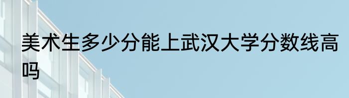 美术生多少分能上武汉大学分数线高吗