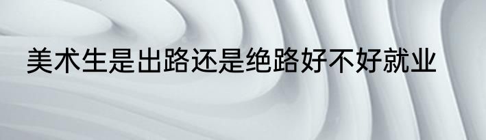 美术生是出路还是绝路好不好就业