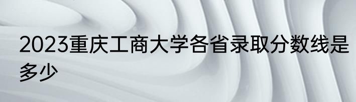 2023重庆工商大学各省录取分数线是多少