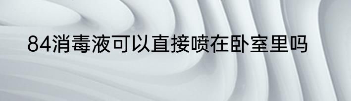 84消毒液可以直接喷在卧室里吗