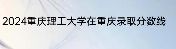 2024重庆理工大学在重庆录取分数线