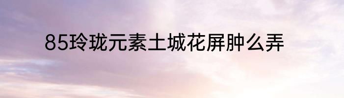 85玲珑元素土城花屏肿么弄